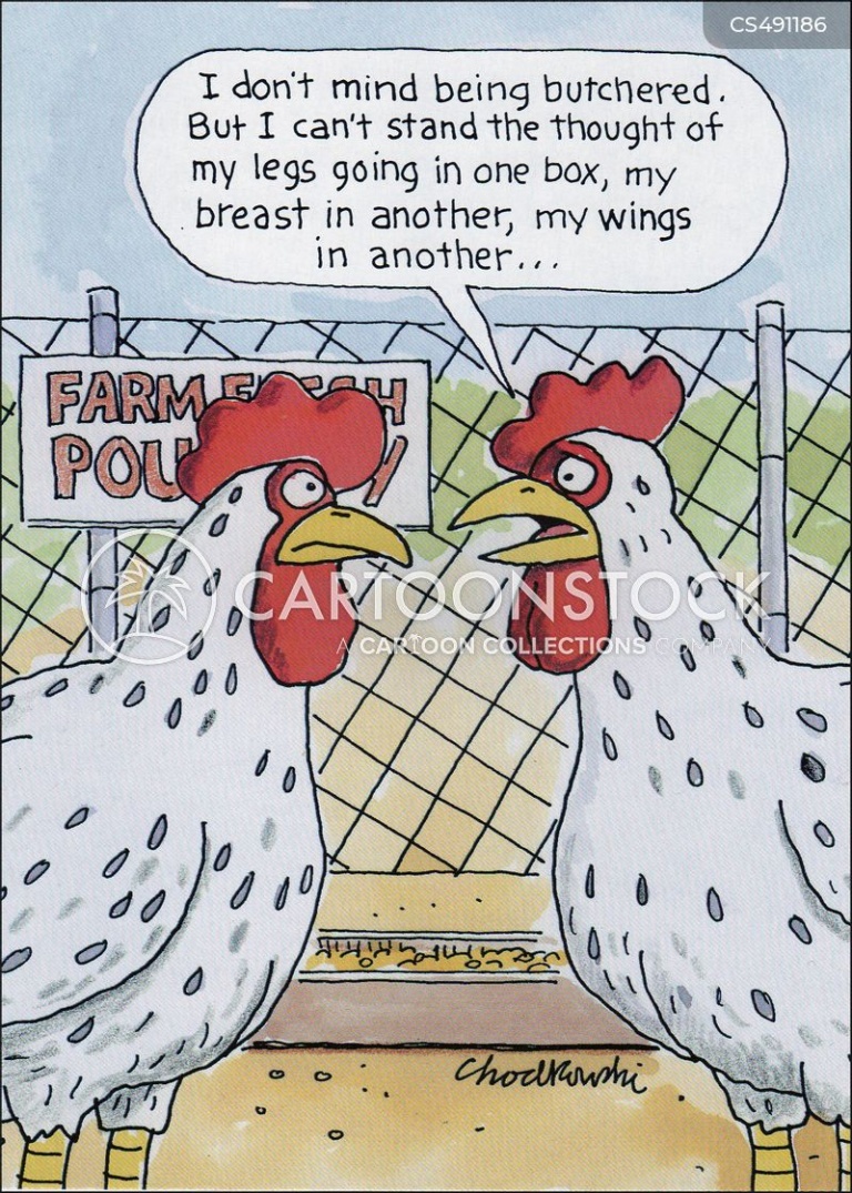 Two chickens are gabbing. One says she doesn’t mind being butchered. But it upsets her to think of being separated. Her legs in one box. Her wings in another and so on.